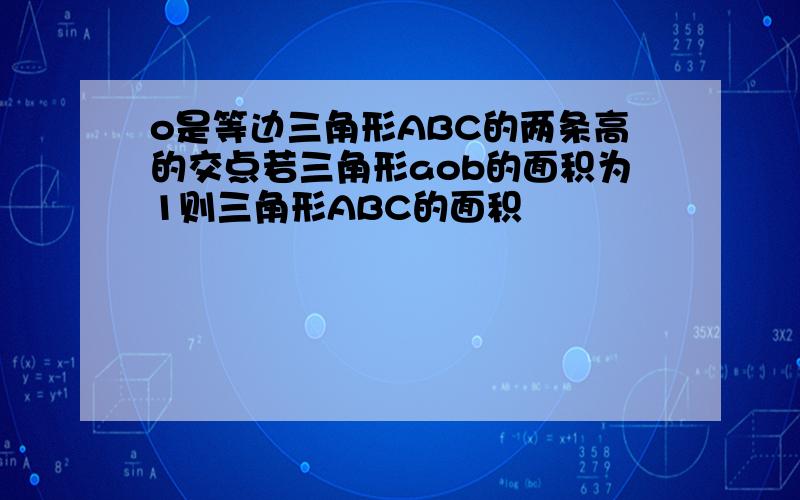 o是等边三角形ABC的两条高的交点若三角形aob的面积为1则三角形ABC的面积