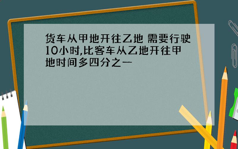 货车从甲地开往乙地 需要行驶10小时,比客车从乙地开往甲地时间多四分之一