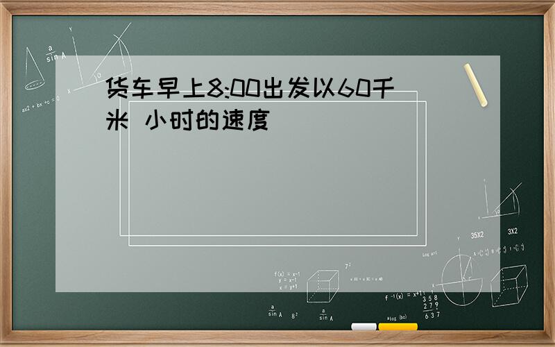 货车早上8:00出发以60千米 小时的速度