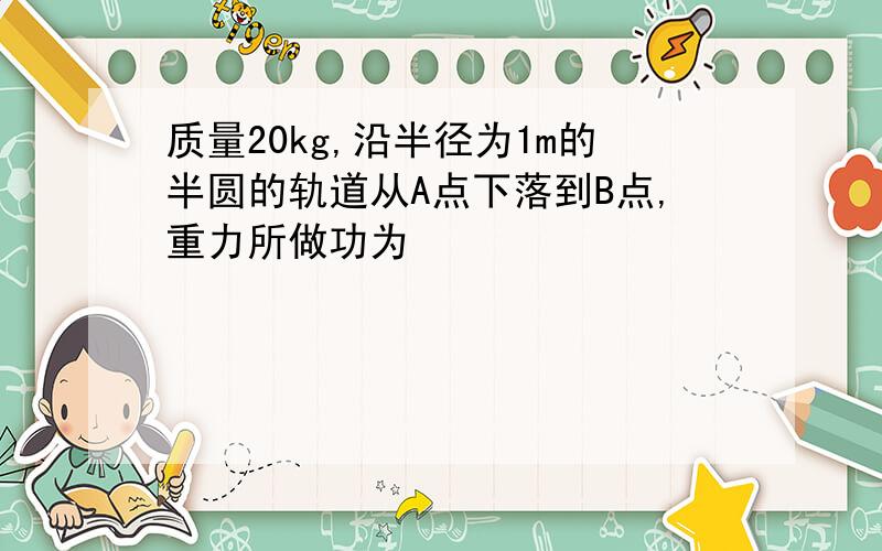 质量20kg,沿半径为1m的半圆的轨道从A点下落到B点,重力所做功为