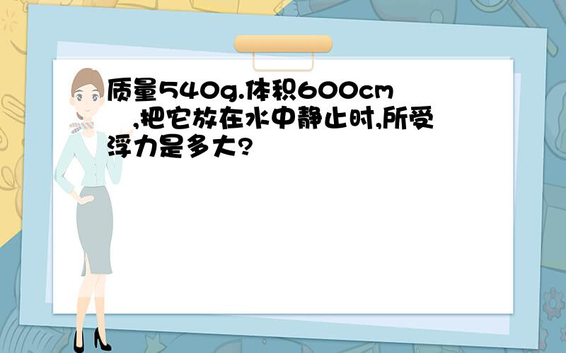 质量540g.体积600cm³,把它放在水中静止时,所受浮力是多大?