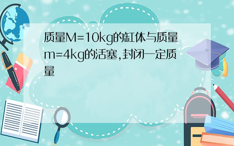 质量M=10kg的缸体与质量m=4kg的活塞,封闭一定质量