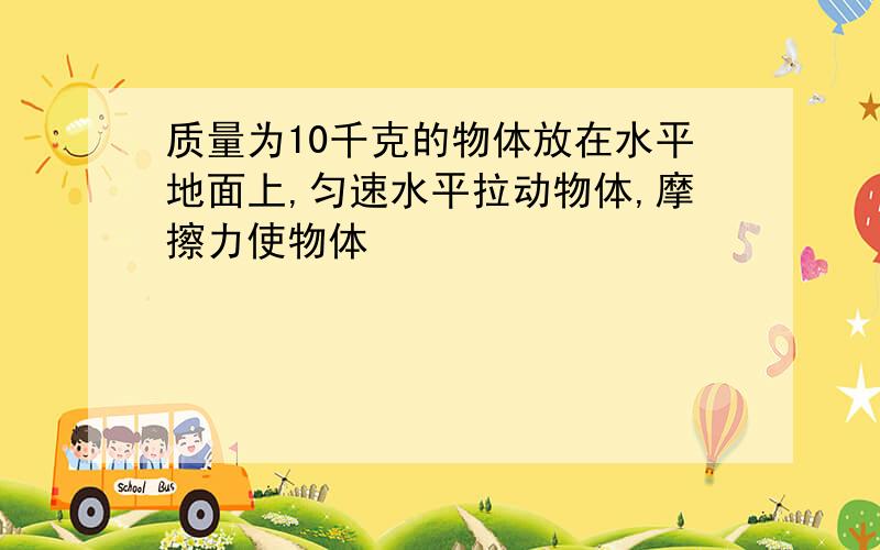 质量为10千克的物体放在水平地面上,匀速水平拉动物体,摩擦力使物体