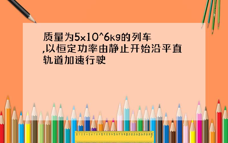 质量为5x10^6kg的列车,以恒定功率由静止开始沿平直轨道加速行驶