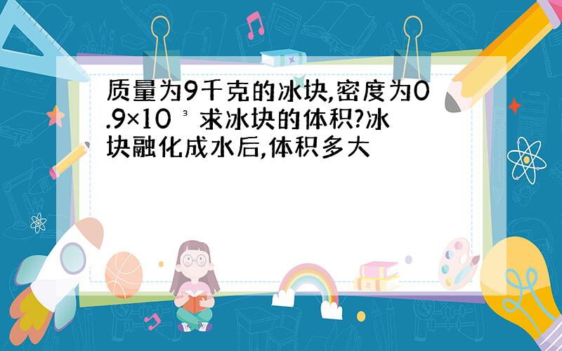 质量为9千克的冰块,密度为0.9×10³求冰块的体积?冰块融化成水后,体积多大