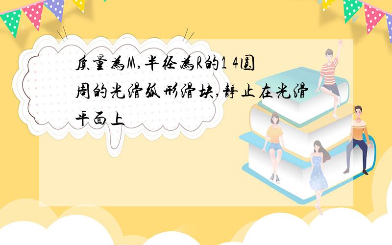 质量为M,半径为R的1 4圆周的光滑弧形滑块,静止在光滑平面上