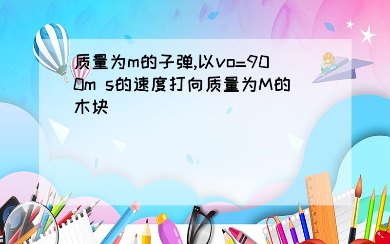 质量为m的子弹,以vo=900m s的速度打向质量为M的木块