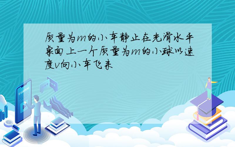 质量为m的小车静止在光滑水平桌面上一个质量为m的小球以速度v向小车飞来