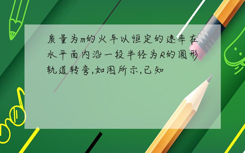 质量为m的火车以恒定的速率在水平面内沿一段半径为R的圆形轨道转弯,如图所示,已知