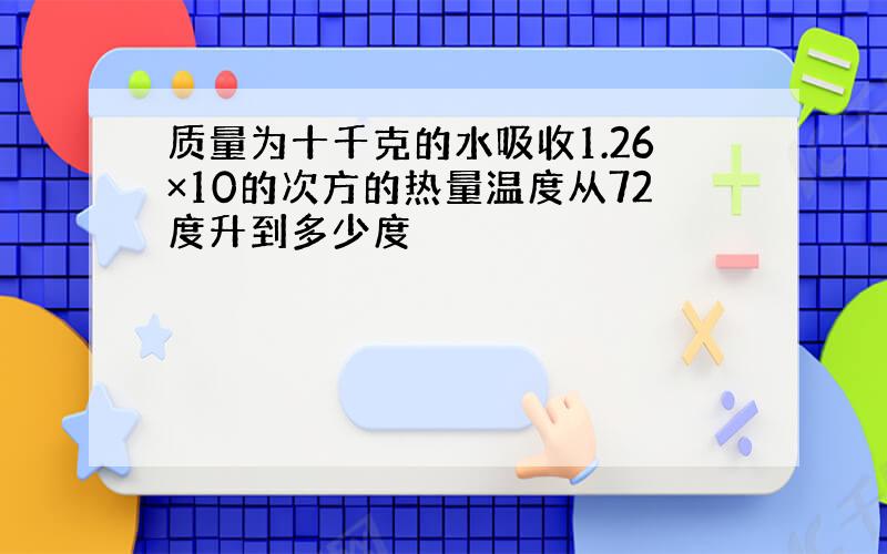 质量为十千克的水吸收1.26×10的次方的热量温度从72度升到多少度