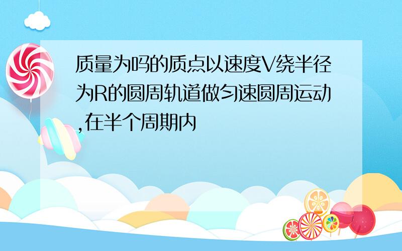 质量为吗的质点以速度V绕半径为R的圆周轨道做匀速圆周运动,在半个周期内