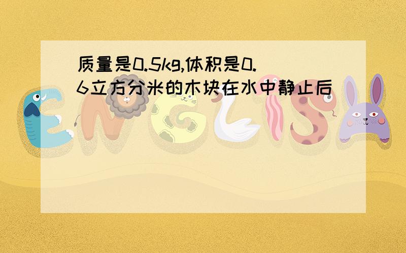 质量是0.5kg,体积是0.6立方分米的木块在水中静止后