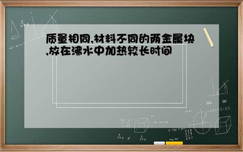 质量相同,材料不同的两金属块,放在沸水中加热较长时间