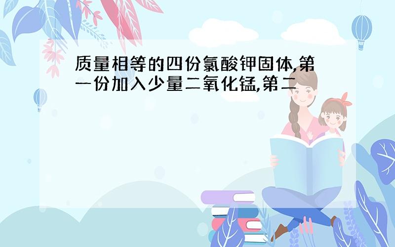 质量相等的四份氯酸钾固体,第一份加入少量二氧化锰,第二