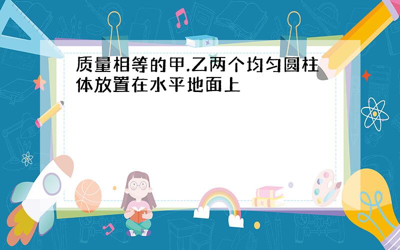 质量相等的甲.乙两个均匀圆柱体放置在水平地面上