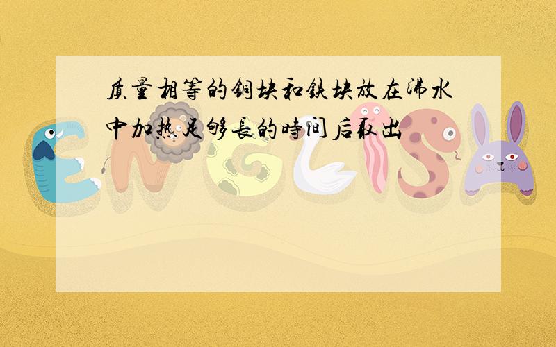 质量相等的铜块和铁块放在沸水中加热足够长的时间后取出