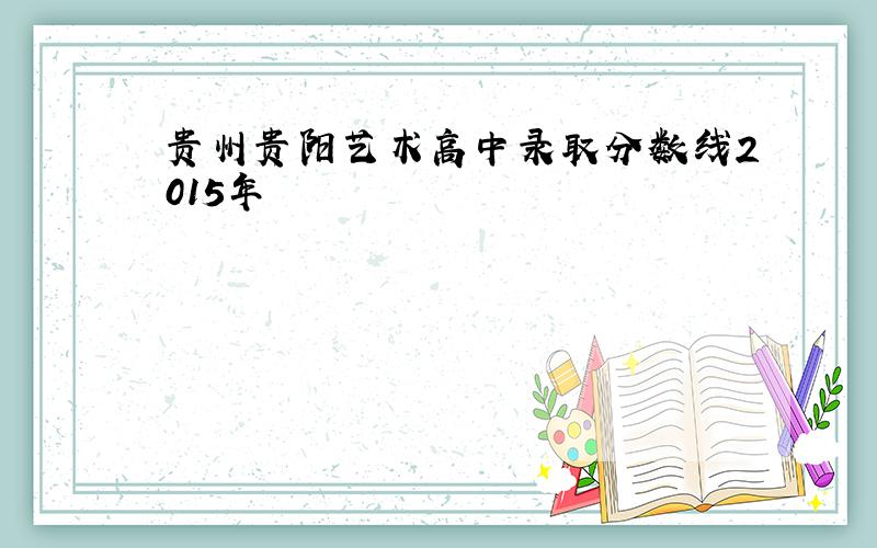 贵州贵阳艺术高中录取分数线2015年