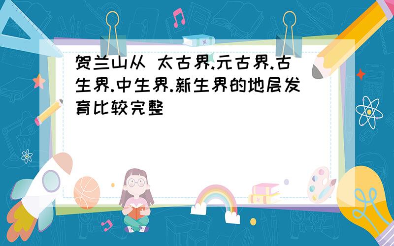 贺兰山从 太古界.元古界.古生界.中生界.新生界的地层发育比较完整