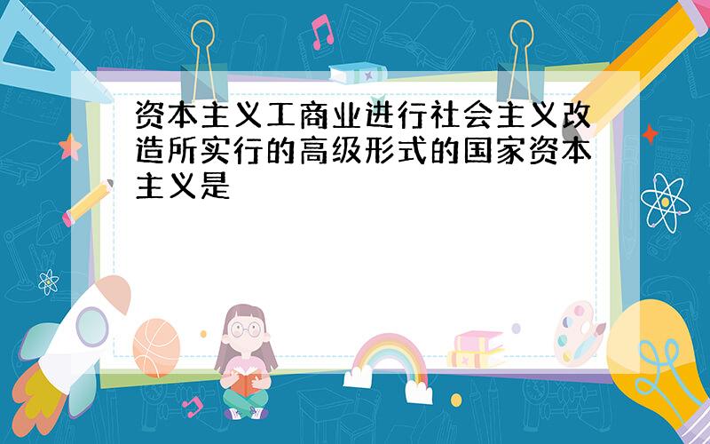 资本主义工商业进行社会主义改造所实行的高级形式的国家资本主义是