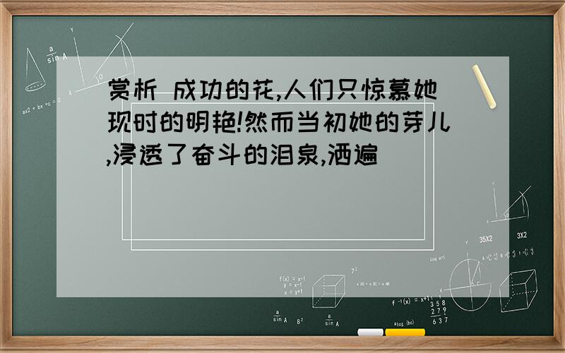 赏析 成功的花,人们只惊慕她现时的明艳!然而当初她的芽儿,浸透了奋斗的泪泉,洒遍