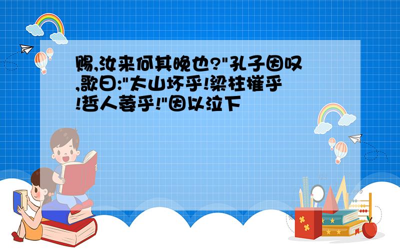 赐,汝来何其晚也?"孔子因叹,歌曰:"太山坏乎!梁柱摧乎!哲人萎乎!"因以泣下