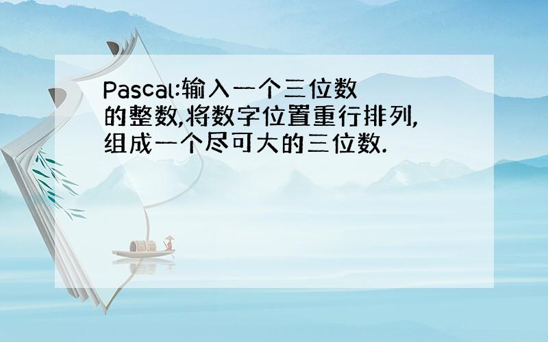 Pascal:输入一个三位数的整数,将数字位置重行排列,组成一个尽可大的三位数.