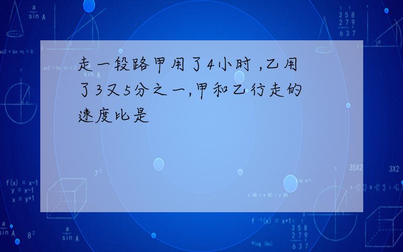 走一段路甲用了4小时 ,乙用了3又5分之一,甲和乙行走的速度比是