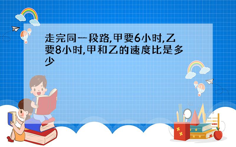 走完同一段路,甲要6小时,乙要8小时,甲和乙的速度比是多少