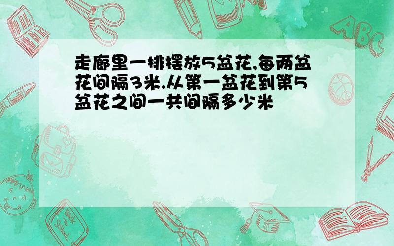 走廊里一排摆放5盆花,每两盆花间隔3米.从第一盆花到第5盆花之间一共间隔多少米