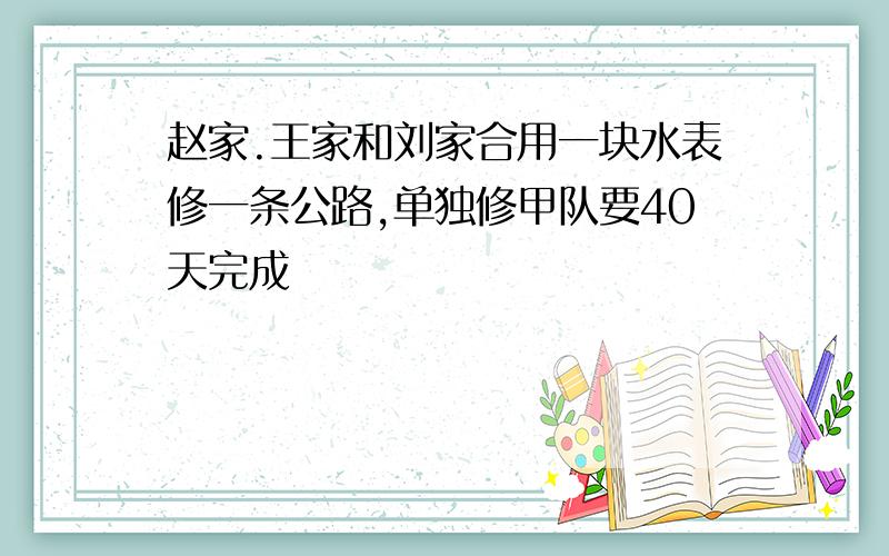 赵家.王家和刘家合用一块水表修一条公路,单独修甲队要40天完成