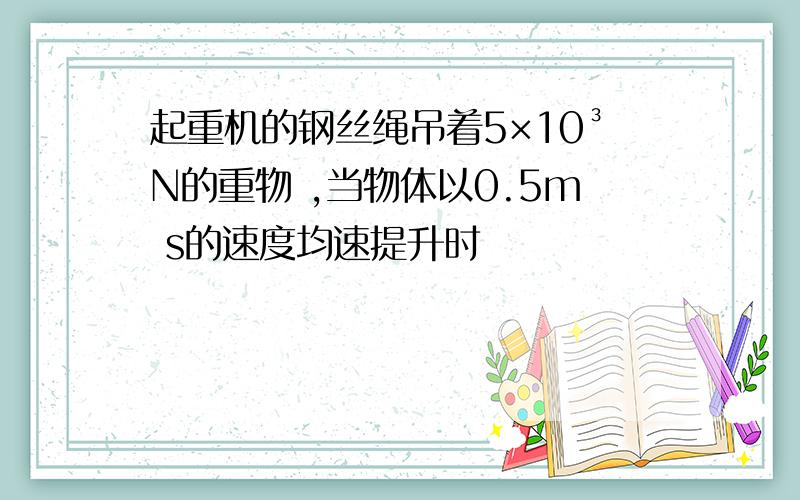 起重机的钢丝绳吊着5×10³N的重物 ,当物体以0.5m s的速度均速提升时