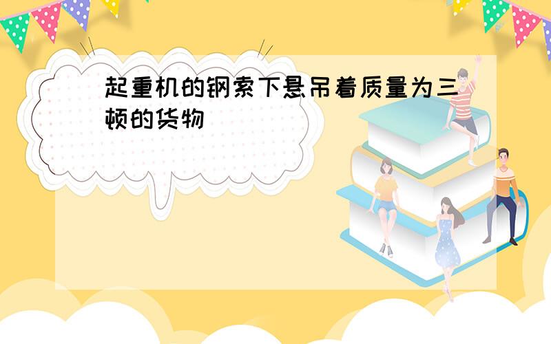 起重机的钢索下悬吊着质量为三顿的货物