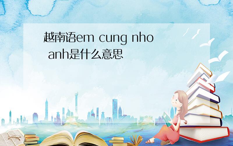 越南语em cung nho anh是什么意思