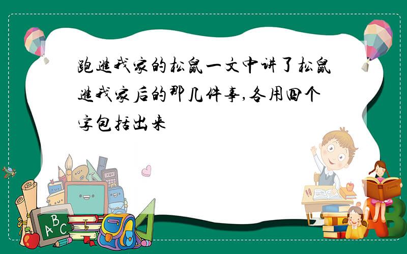 跑进我家的松鼠一文中讲了松鼠进我家后的那几件事,各用四个字包括出来