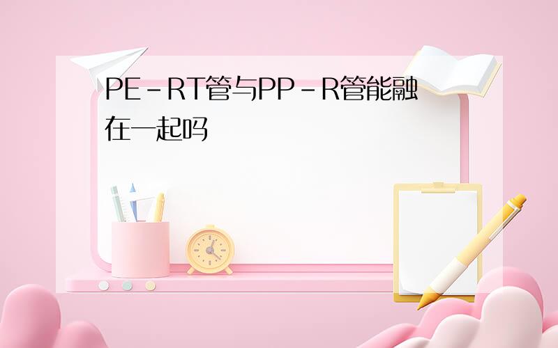 PE-RT管与PP-R管能融在一起吗