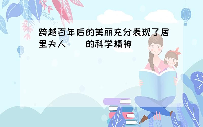 跨越百年后的美丽充分表现了居里夫人()的科学精神