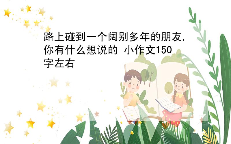 路上碰到一个阔别多年的朋友,你有什么想说的 小作文150字左右