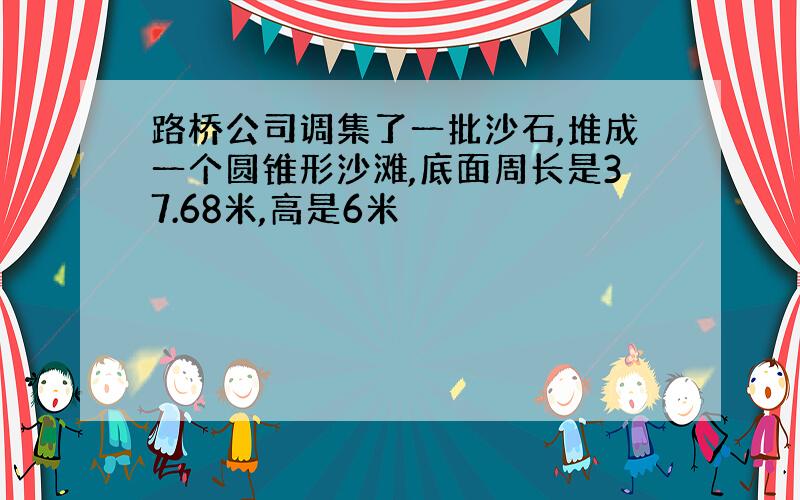 路桥公司调集了一批沙石,堆成一个圆锥形沙滩,底面周长是37.68米,高是6米