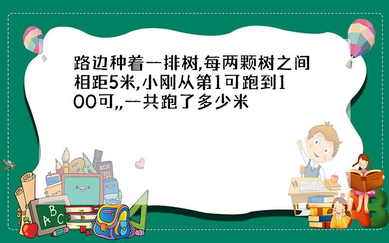 路边种着一排树,每两颗树之间相距5米,小刚从第1可跑到100可,,一共跑了多少米