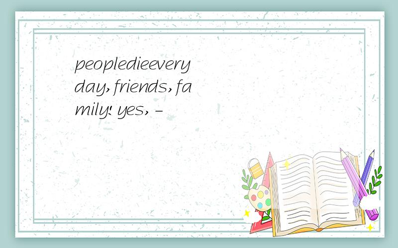 peopledieeveryday,friends,family!yes,-