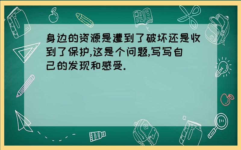 身边的资源是遭到了破坏还是收到了保护,这是个问题,写写自己的发现和感受.