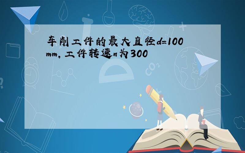 车削工件的最大直径d＝100mm,工件转速n为300