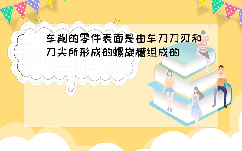 车削的零件表面是由车刀刀刃和刀尖所形成的螺旋槽组成的