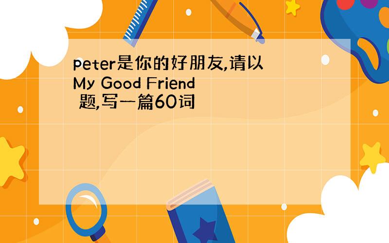 peter是你的好朋友,请以My Good Friend 题,写一篇60词