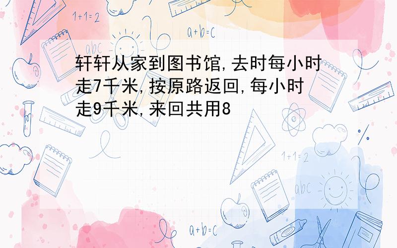 轩轩从家到图书馆,去时每小时走7千米,按原路返回,每小时走9千米,来回共用8