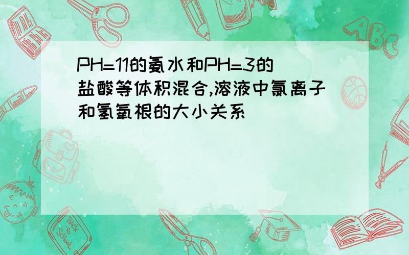 PH=11的氨水和PH=3的盐酸等体积混合,溶液中氯离子和氢氧根的大小关系