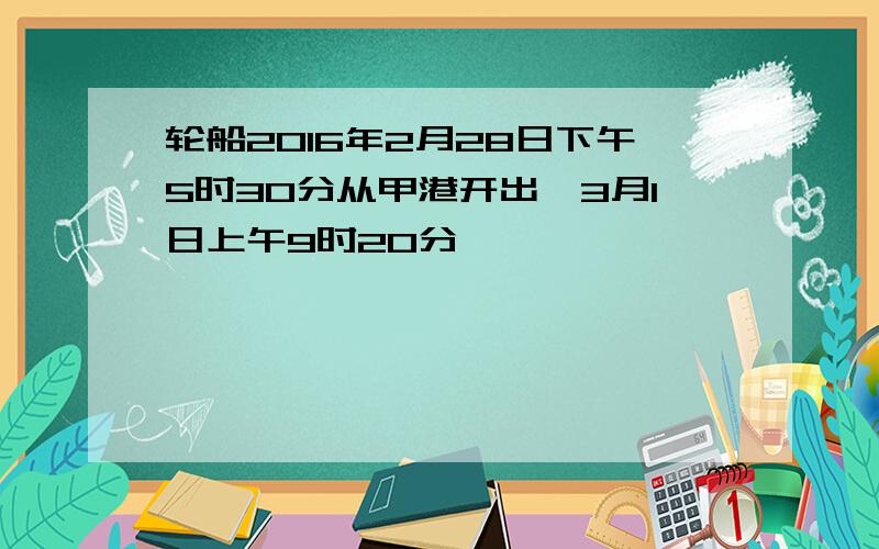 轮船2016年2月28日下午5时30分从甲港开出,3月1日上午9时20分