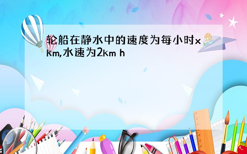 轮船在静水中的速度为每小时xkm,水速为2km h