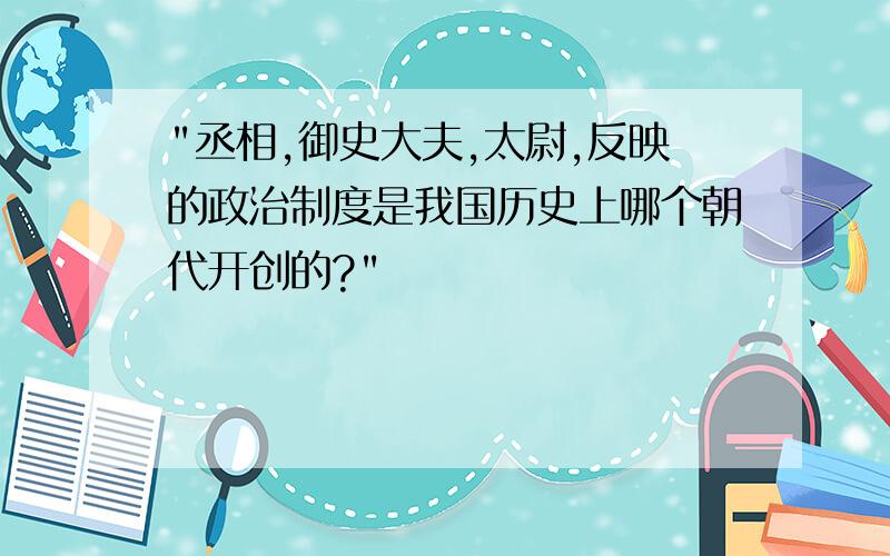 "丞相,御史大夫,太尉,反映的政治制度是我国历史上哪个朝代开创的?"