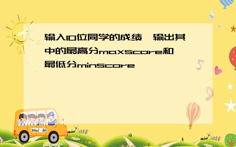 输入10位同学的成绩,输出其中的最高分maxscore和最低分minscore